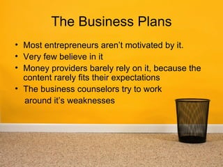 The Business Plans
• Most entrepreneurs aren’t motivated by it.
• Very few believe in it
• Money providers barely rely on it, because the
  content rarely fits their expectations
• The business counselors try to work
  around it’s weaknesses
 