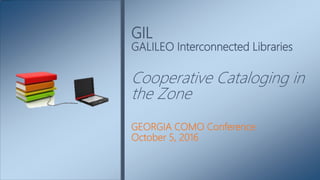 GEORGIA COMO Conference
October 5, 2016
GIL
GALILEO Interconnected Libraries
Cooperative Cataloging in
the Zone
 
