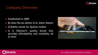 Company Overview
 Established in 2009
 By Mian Parvez Akhter & M. Azhar Naeem
 Q Mobile stands for Quality mobile
 It is Pakistan’s quality brand that
provides affordability and reliability all
at once
 