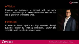 Vision
Empower our customers to connect with the world
around them through a telecommunication medium that
spells quality at affordable rates.
Mission
To establish brand loyalty and high revenues through
customer loyalty by offering innovation, quality and
reliability with excellent customer care.
 