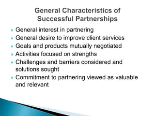 General interest in partneringGeneral desire to improve client servicesGoals and products mutually negotiatedActivities focused on strengths Challenges and barriers considered and solutions soughtCommitment to partnering viewed as valuable and relevantGeneral Characteristics of Successful Partnerships
