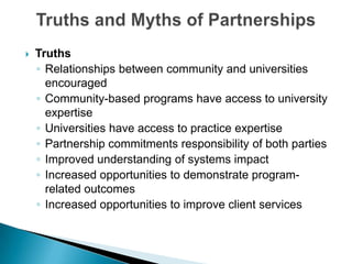 Truths and Myths of PartnershipsTruthsRelationships between community and universities encouragedCommunity-based programs have access to university expertiseUniversities have access to practice expertisePartnership commitments responsibility of both partiesImproved understanding of systems impactIncreased opportunities to demonstrate program-related outcomes Increased opportunities to improve client services