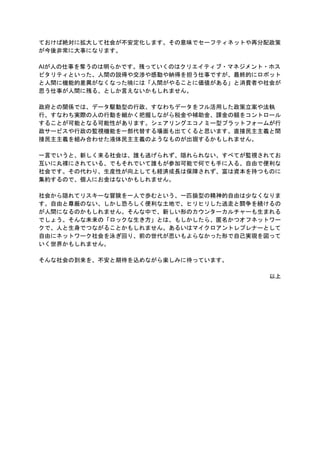 ておけば絶対に拡大して社会が不安定化します。その意味でセーフティネットや再分配政策
が今後非常に大事になります。
AIが人の仕事を奪うのは明らかです。残っていくのはクリエイティブ・マネジメント・ホス
ピタリティといった、人間の説得や交渉や感動や納得を担う仕事ですが、最終的にロボット
と人間に機能的差異がなくなった暁には「人間がやることに価値がある」と消費者や社会が
思う仕事が人間に残る、としか言えないかもしれません。
政府との関係では、データ駆動型の行政、すなわちデータをフル活用した政策立案や法執
行、すなわち実際の人の行動を細かく把握しながら税金や補助金、課金の額をコントロール
することが可能となる可能性があります。シェアリングエコノミー型プラットフォームが行
政サービスや行政の監視機能を一部代替する場面も出てくると思います。直接民主主義と間
接民主主義を組み合わせた液体民主主義のようなものが出現するかもしれません。
一言でいうと、新しく来る社会は、誰も逃げられず、隠れられない、すべてが監視されてお
互いに丸裸にされている、でもそれでいて誰もが参加可能で何でも手に入る、自由で便利な
社会です。その代わり、生産性が向上しても経済成長は保障されず、富は資本を持つものに
集約するので、個人にお金はないかもしれません。
社会から隠れてリスキーな冒険を一人で歩むという、一匹狼型の精神的自由は少なくなりま
す。自由と尊厳のない、しかし恐ろしく便利な土地で、ヒリヒリした逃走と闘争を続けるの
が人間になるのかもしれません。そんな中で、新しい形のカウンターカルチャーも生まれる
でしょう。そんな未来の「ロックな生き方」とは、もしかしたら、匿名かつオフネットワー
クで、人と生身でつながることかもしれません。あるいはマイクロアントレプレナーとして
自由にネットワーク社会を泳ぎ回り、前の世代が思いもよらなかった形で自己実現を図って
いく世界かもしれません。
そんな社会の到来を、不安と期待を込めながら楽しみに待っています。
以上
 