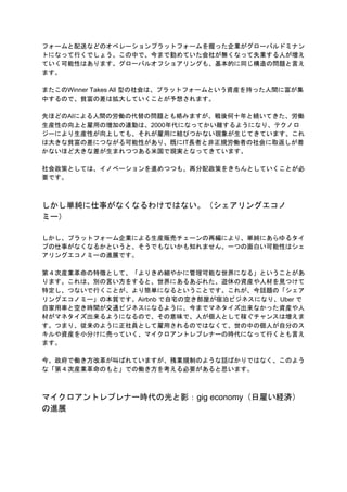 フォームと配送などのオペレーションプラットフォームを握った企業がグローバルドミナン
トになって行くでしょう。この中で、今まで勤めていた会社が無くなって失業する人が増え
ていく可能性はあります。グローバルオフショアリングも、基本的に同じ構造の問題と言え
ます。
またこのWinner Takes All 型の社会は、プラットフォームという資産を持った人間に富が集
中するので、貧富の差は拡大していくことが予想されます。
先ほどのAIによる人間の労働の代替の問題とも絡みますが、戦後何十年と続いてきた、労働
生産性の向上と雇用の増加の連動は、2000年代になってかい離するようになり、テクノロ
ジーにより生産性が向上しても、それが雇用に結びつかない現象が生じてきています。これ
は大きな貧富の差につながる可能性があり、既にIT長者と非正規労働者の社会に取返しが着
かないほど大きな差が生まれつつある米国で現実となってきています。
社会政策としては、イノベーションを進めつつも、再分配政策をきちんとしていくことが必
要です。
しかし単純に仕事がなくなるわけではない。（シェアリングエコノ
ミー）
しかし、プラットフォーム企業による生産販売チェーンの再編により、単純にあらゆるタイ
プの仕事がなくなるかというと、そうでもないかも知れません。一つの面白い可能性はシェ
アリングエコノミーの進展です。
第４次産業革命の特徴として、「よりきめ細やかに管理可能な世界になる」ということがあ
ります。これは、別の言い方をすると、世界にあるあぶれた、遊休の資産や人材を見つけて
特定し、つないで行くことが、より簡単になるということです。これが、今話題の「シェア
リングエコノミー」の本質です。Airbnb で自宅の空き部屋が宿泊ビジネスになり、Uber で
自家用車と空き時間が交通ビジネスになるように、今までマネタイズ出来なかった資産や人
材がマネタイズ出来るようになるので、その意味で、人が個人として稼ぐチャンスは増えま
す。つまり、従来のように正社員として雇用されるのではなくて、世の中の個人が自分のス
キルや資産を小分けに売っていく、マイクロアントレプレナーの時代になって行くとも言え
ます。
今、政府で働き方改革が叫ばれていますが、残業規制のような話ばかりではなく、このよう
な「第４次産業革命のもと」での働き方を考える必要があると思います。
マイクロアントレプレナー時代の光と影：gig economy（日雇い経済）
の進展
 