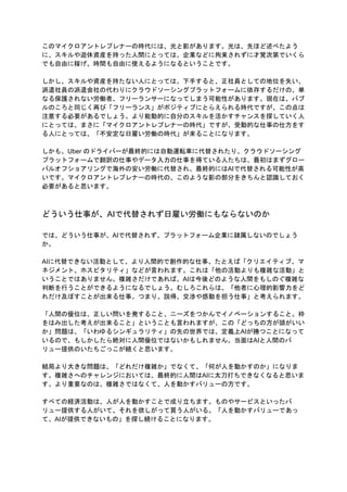 このマイクロアントレプレナーの時代には、光と影があります。光は、先ほど述べたよう
に、スキルや遊休資産を持った人間にとっては、企業などに拘束されずに才覚次第でいくら
でも自由に稼げ、時間も自由に使えるようになるということです。
しかし、スキルや資産を持たない人にとっては、下手すると、正社員としての地位を失い、
派遣社員の派遣会社の代わりにクラウドソーシングプラットフォームに依存するだけの、単
なる保護されない労働者、フリーランサーになってしまう可能性があります。現在は、バブ
ルのころと同じく再び「フリーランス」がポジティブにとらえられる時代ですが、この点は
注意する必要があるでしょう。より能動的に自分のスキルを活かすチャンスを探していく人
にとっては、まさに「マイクロアントレプレナーの時代」ですが、受動的な仕事の仕方をす
る人にとっては、「不安定な日雇い労働の時代」が来ることになります。
しかも、Uber のドライバーが最終的には自動運転車に代替されたり、クラウドソーシング
プラットフォームで翻訳の仕事やデータ入力の仕事を得ている人たちは、最初はまずグロー
バルオフショアリングで海外の安い労働に代替され、最終的にはAIで代替される可能性が高
いです。マイクロアントレプレナーの時代の、このような影の部分をきちんと認識しておく
必要があると思います。
どういう仕事が、AIで代替されず日雇い労働にもならないのか
では、どういう仕事が、AIで代替されず、プラットフォーム企業に隷属しないのでしょう
か。
AIに代替できない活動として、より人間的で創作的な仕事、たとえば「クリエイティブ、マ
ネジメント、ホスピタリティ」などが言われます。これは「他の活動よりも複雑な活動」と
いうことではありません。複雑さだけであれば、AIは今後どのような人間をもしのぐ複雑な
判断を行うことができるようになるでしょう。むしろこれらは、「他者に心理的影響力をど
れだけ及ぼすことが出来る仕事。つまり、説得、交渉や感動を担う仕事」と考えられます。
「人間の優位は、正しい問いを発すること、ニーズをつかんでイノベーションすること。枠
をはみ出した考えが出来ること」ということも言われますが、この「どっちの方が頭がいい
か」問題は、「いわゆるシンギュラリティ」の先の世界では、定義上AIが勝つことになって
いるので、もしかしたら絶対に人間優位ではないかもしれません。当面はAIと人間のバ
リュー提供のいたちごっこが続くと思います。
結局より大きな問題は、「どれだけ複雑か」でなくて、「何が人を動かすのか」になりま
す。複雑さへのチャレンジにおいては、最終的に人間はAIに太刀打ちできなくなると思いま
す。より重要なのは、複雑さではなくて、人を動かすバリューの方です。
すべての経済活動は、人が人を動かすことで成り立ちます。ものやサービスといったバ
リュー提供する人がいて、それを欲しがって買う人がいる。「人を動かすバリューであっ
て、AIが提供できないもの」を探し続けることになります。
 