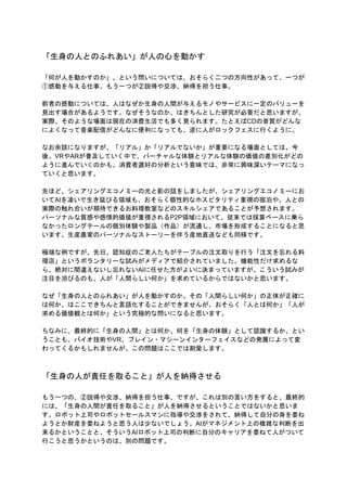 「生身の人とのふれあい」が人の心を動かす
「何が人を動かすのか」、という問いについては、おそらく二つの方向性があって、一つが
①感動を与える仕事、もう一つが②説得や交渉、納得を担う仕事。
前者の感動については、人はなぜか生身の人間が与えるモノやサービスに一定のバリューを
見出す場合があるようです。なぜそうなのか、はきちんとした研究が必要だと思いますが、
実際、そのような場面は現在の消費生活でも多く見られます。たとえばCDの音質がどんな
によくなって音楽配信がどんなに便利になっても、逆に人がロックフェスに行くように。
なお余談になりますが、「リアル」か「リアルでないか」が重要になる場面としては、今
後、VRやARが普及していく中で、バーチャルな体験とリアルな体験の価値の差別化がどの
ように進んでいくのかも、消費者選好の分析という意味では、非常に興味深いテーマになっ
ていくと思います。
先ほど、シェアリングエコノミーの光と影の話をしましたが、シェアリングエコノミーにお
いてAIを凌いで生き延びる領域も、おそらく個性的なホスピタリティ重視の宿泊や、人との
実際の触れ合いが期待できるお料理教室などのスキルシェアであることが予想されます。
パーソナルな質感や感情的価値が重視されるP2P領域において、従来では採算ベースに乗ら
なかったロングテールの個別体験や製品（作品）が流通し、市場を形成することになると思
います。生産農家のパーソナルなストーリーを伴う産地直送なども同様です。
極端な例ですが、先日、認知症のご老人たちがテーブルの注文取りを行う「注文を忘れる料
理店」というボランタリーな試みがメディアで紹介されていました。機能性だけ求めるな
ら、絶対に間違えないし忘れないAIに任せた方がよいに決まっていますが、こういう試みが
注目を浴びるのも、人が「人間らしい何か」を求めているからではないかと思います。
なぜ「生身の人とのふれあい」が人を動かすのか、その「人間らしい何か」の正体が正確に
は何か、はここできちんと言語化することができませんが、おそらく「人とは何か」「人が
求める価値観とは何か」という究極的な問いになると思います。
ちなみに、最終的に「生身の人間」とは何か、何を「生身の体験」として認識するか、とい
うことも、バイオ技術やVR、ブレイン・マシーンインターフェイスなどの発展によって変
わってくるかもしれませんが、この問題はここでは割愛します。
「生身の人が責任を取ること」が人を納得させる
もう一つの、②説得や交渉、納得を担う仕事、ですが、これは別の言い方をすると、最終的
には、「生身の人間が責任を取ること」が人を納得させるということではないかと思いま
す。ロボット上司やロボットセールスマンに指導や交渉をされて、納得して自分の身を委ね
ようとか財産を委ねようと思う人は少ないでしょう。AIがマネジメント上の複雑な判断を出
来るかということと、そういうAIロボット上司の判断に自分のキャリアを委ねて人がついて
行こうと思うかというのは、別の問題です。
 