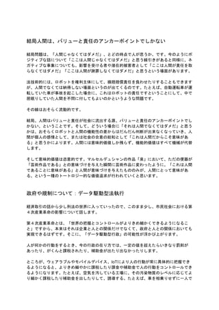 結局人間は、バリューと責任のアンカーポイントでしかない
結局問題は、「人間じゃなくてはダメだ」、とどの時点で人が思うか、です。今のようにポ
ジティブな話について「ここは人間じゃなくてはダメだ」と思う線引きがあると同様に、ネ
ガティブな事象についても、影響を受ける者や潜在的被害者として「ここは人間が責任を取
らなくてはダメだ」「ここは人間が謝罪しなくてはダメだ」と思うという場面があります。
法技術的には、ロボットを権利主体にして、損賠賠償責任を負わせたりすることもできます
が、人間でなくては納得しない場面というのが出てくるのです。たとえば、自動運転車が運
転していた車が事故を起こした場合に、これはロボットの責任ですということにして、中で
居眠りしていた人間を不問に付してもよいのかというような問題です。
その線はおそらく流動的です。
結局、人間はバリューと責任が社会に流出する源、バリューと責任のアンカーポイントでし
かない、ということです。そして、どういう場合に「それは人間でなくてはダメだ」と思う
かは、おそらくロボットと人間の機能性の差からはだんだん判断が出来なくなっていき、人
間が個人の感情として、または社会の合意の総和として「これは人間だからこそ意味があ
る」と思うかによります。人間には意味的価値しか残らず、機能的価値はすべて機械が代替
します。
そして意味的価値は恣意的です。マルセルデュシャンの作品「泉」において、ただの便器が
「芸術作品である」との意味づけを与えた瞬間に芸術作品に変わったように。「これは人間
であることに意味がある」と人間が意味づけを与えたもののみが、人間にとって意味があ
る、という一種のトートロジー的な価値追求が行われていくと思います。
政府や規制について：データ駆動型法執行
経済取引の話から少し刑法の世界に入っていったので、このまま少し、市民社会における第
４次産業革命の影響について話します。
第４次産業革命とは、「世界の把握とコントロールがよりきめ細かくできるようになるこ
と」ですから、本来はそれは企業と人との関係だけでなくて、政府と人との関係においても
実現できるはずです。そこに、「データ駆動型行政」の可能性が浮かび上がります。
人が何かの行動をするとき、今の行政の在り方では、一定の値を超えたらいきなり罰則が
あったり、がくんと課税されたり、補助金が出たり出なかったりします。
ところが、ウェアラブルやモバイルデバイス、IoTにより人の行動が常に具体的に把握でき
るようになると、よりきめ細やかに課税したり課金や補助金で人の行動をコントロールでき
るようになります。たとえば、空気を汚している工場に、その汚染物質のレベルに応じてよ
り細かく課税したり補助金を出したりして、誘導する。たとえば、車を相乗りせずに一人で
 