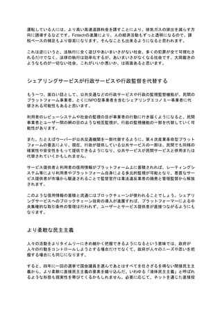 運転している人には、より高い高速道路料金を課すことにより、排気ガスの排出を減らす方
向に誘導するなどです。Fintechの進展により、人の経済活動もずっと透明になるので、課
税ベースの補足もより容易になります。そんなことも出来るようになると思われます。
これは逆にいうと、法執行に全く遊びやあいまいさがない社会、多くの犯罪が全て可視化さ
れるだけでなく、法律の執行は効率化するが、あいまいさがなくなる社会です。大岡裁きの
ようなものが一切ない社会、これがいいか悪いか、は両面あると思います。
シェアリングサービスが行政サービスや行政監督を代替する
もう一つ、面白い話として、公共交通などの行政サービスや行政の監視監督機能が、民間の
プラットフォーム事業者、とくにNPO型事業者を含むシェアリングエコノミー事業者に代
替される可能性もあると思います。
利用者のレビューシステムや社会の監視の目が事業者の行動に行き届くようになると、民間
事業者とユーザー間の網の目のような相互監視が、行政の監視機能の一部を代替していく可
能性があります。
また、たとえばウーバーが公共交通機関を一部代替するように、第４次産業革命型プラット
フォームの普及により、現在、行政が提供している公共サービス​の一部は、民間でも同様の
確実性や安全性をもって提供できるようになり、公共サービスが民間サービスと併用または
代替されていくかもしれません。
サービス提供者と利用者の信用情報がプラットフォーム上に蓄積されれば、レーティングシ
ステム等により利用者やプラットフォーム自身による多元的監視が可能となり、悪質なサー
ビス提供者が市場から駆逐されることで監督官庁は業法違反業者の摘発と管理監督から解放
されます。
このような信用情報の蓄積と流通にはブロックチェーンが使われることでしょう。シェアリ
ングサービスへのブロックチェーン技術の導入が進展すれば、プラットフォーマーによる中
央集権的な取引条件の管理は行われず、ユーザーとサービス提供者が直接つながるようにも
なります。
より柔軟な民主主義
人々の活動をよりタイムリーにきめ細かく把握できるようになるという意味では、政府が
人々の行動をコントロールしようとする場合だけでなくて、政府が人々のニーズや思いを把
握する場合にも同じになります。
すると、四年に一回の選挙で国会議員を選んであとはすべてを任さざるを得ない間接民主主
義から、より柔軟に直接民主主義の要素を織り込んだ、いわゆる「液体民主主義」と呼ばれ
るような形態も現実性を帯びてくるかもしれません。必要に応じて、ネットを通じた直接投
 
