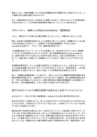 票を行ったり、特定の問題について自分の投票権を自分が信頼する人に委ねたりという、よ
り柔軟な民主主義が可能になるわけです。
また、政策形成のためのデータ自体がより豊富になるので、今のようにエイヤで政策判断を
するのではなくて、より科学的な政策判断が可能になっていくことと思われます。
プライバシー：政府によるMass Surveillance （監視社会）
しかし、政府がそこまで個人の行動を把握することについて、危険はないのでしょうか。
実は、私が第４次産業革命社会でもっとも危険だと思っている点は、AI搭載ロボットの人間
に対する反乱などではなくて、この政府による市民の過剰監視、すなわち mass
surveillance 社会です。（もう一つは、貧富の差の拡大です）。
この監視社会はエドワード・スノーデンの告発により、NSAがすでにアメリカで一部実現
していることがほぼ明らかになっていますが、第４次産業革命時代の mass surveillance
は、政府が本気でやろうと思ったらその非ではありません。あなたが毎日何時にトイレに
行って、何線に乗って何時にどこの職場に行っているかが、全部トラッキングできてしま
う。
今話題の事務次官が、ちょっと政権に批判的なことを言おうとしたら、出会い系バーに行っ
ていた過去を政権にばらされてメディアにばらまかれてしまった。今後の世界は、これが事
務次官のような要人でなくて、誰にでも起こりうる可能性がある世界になります。
特に、今話題の共謀罪法案が、もし仮に今、一般人によるテロと無関係の犯罪の準備行為を
政府の捜査を可能とする、と批判されているとおりだった場合は、第４次産業革命後の日本
は、下手にIoTが発達しているだけに、世界に類を見ない危険な監視国家になる可能性すら
あります。今の共謀罪法案は、そういう目からも見るべきだと思います。
逃げられないくらいに便利な世界でお金もなく生きていくということ
以上のように、このように第４次産業革命、Society 5.0には光と影の両方があります。
世の中がものすごく便利になって、ほしいものがカスタマイズされた形でいつでも手に入る
ようになります。その代わりにプライバシーはなくなり、人は常にネットワークにつながれ
ているような状態になります。
現在ある多くの企業や仕事はなくなり、巨大なプラットフォーム型企業に下請けやフリーラ
ンサーのような形で組み込まれるか、AIによって仕事を奪われることになるでしょう。スキ
ルとやる気を持つ能動的な人にとっては、起業や会社に縛られない自由な生き方がしやすく
なり、よい意味でのマイクロアントレプレナーの時代が来ますが、スキルを持たない受け身
の人にとっては、保護されない日雇い経済が出現する可能性があります。貧富の差は、ほっ
 