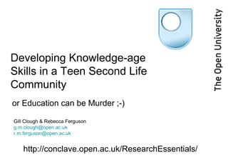 Developing Knowledge-age Skills in a Teen Second Life Community  or Education can be Murder ;-) Gill Clough & Rebecca Ferguson [email_address] [email_address] http://conclave.open.ac.uk/ResearchEssentials/ 