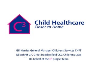 Gill Harries General Manager Childrens Services CHFT
Dil Ashraf GP, Great Huddersfield CCG Childrens Lead
On behalf of the C3 project team
 