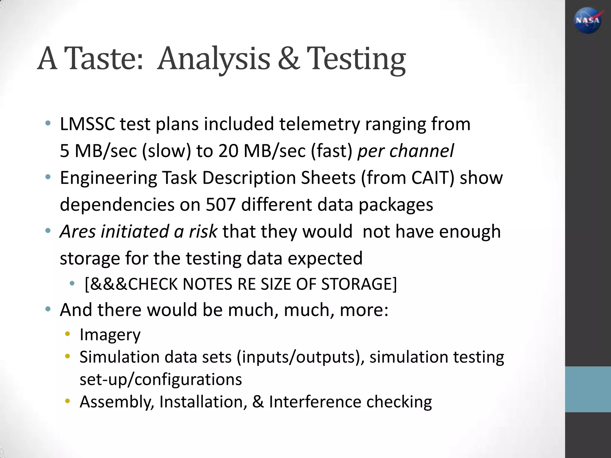 A Taste: Analysis & Testing
• LMSSC test plans included telemetry ranging from
  5 MB/sec (slow) to 20 MB/sec (fast) per channel
• Engineering Task Description Sheets (from CAIT) show
  dependencies on 507 different data packages
• Ares initiated a risk that they would not have enough
  storage for the testing data expected
  • [&&&CHECK NOTES RE SIZE OF STORAGE]
• And there would be much, much, more:
  • Imagery
  • Simulation data sets (inputs/outputs), simulation testing
    set-up/configurations
  • Assembly, Installation, & Interference checking
 