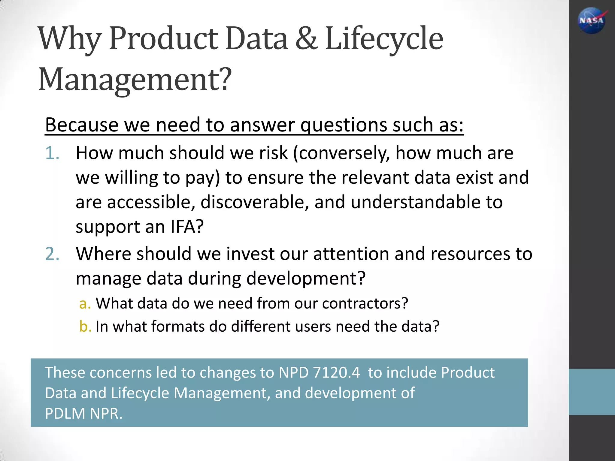 Why Product Data & Lifecycle
Management?
Because we need to answer questions such as:
1. How much should we risk (conversely, how much are
   we willing to pay) to ensure the relevant data exist and
   are accessible, discoverable, and understandable to
   support an IFA?
2. Where should we invest our attention and resources to
   manage data during development?
    a. What data do we need from our contractors?
    b. In what formats do different users need the data?

These concerns led to changes to NPD 7120.4 to include Product
Data and Lifecycle Management, and development of
PDLM NPR.
 