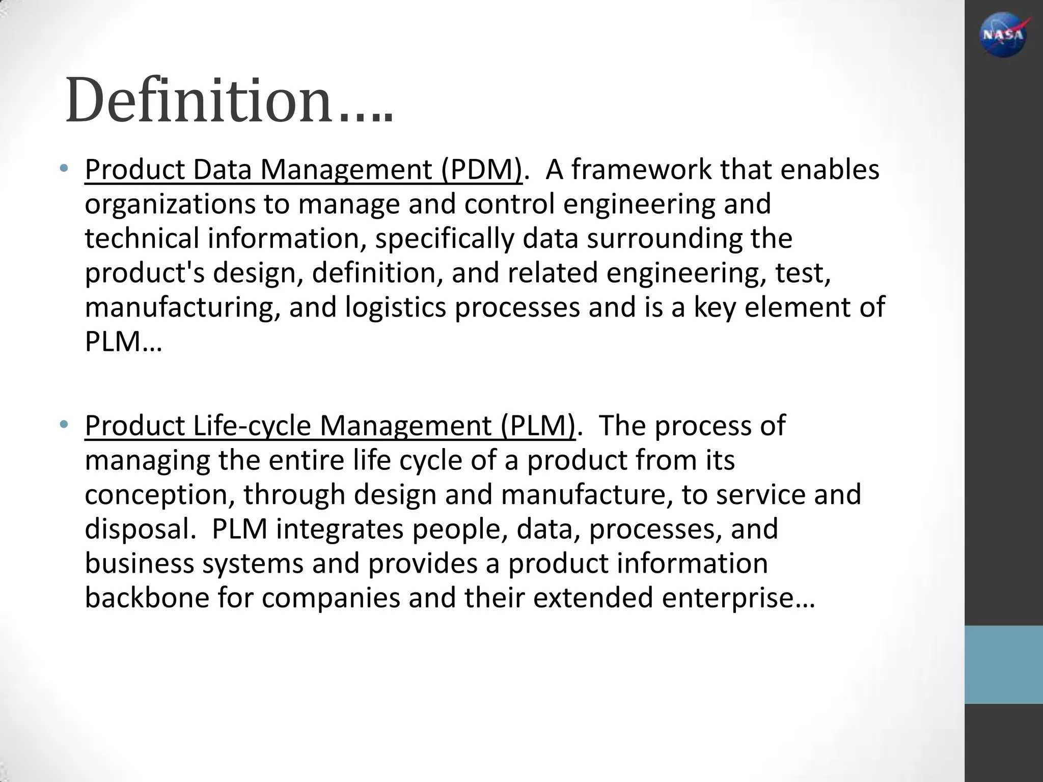 Definition….
• Product Data Management (PDM). A framework that enables
  organizations to manage and control engineering and
  technical information, specifically data surrounding the
  product's design, definition, and related engineering, test,
  manufacturing, and logistics processes and is a key element of
  PLM…

• Product Life-cycle Management (PLM). The process of
  managing the entire life cycle of a product from its
  conception, through design and manufacture, to service and
  disposal. PLM integrates people, data, processes, and
  business systems and provides a product information
  backbone for companies and their extended enterprise…
 