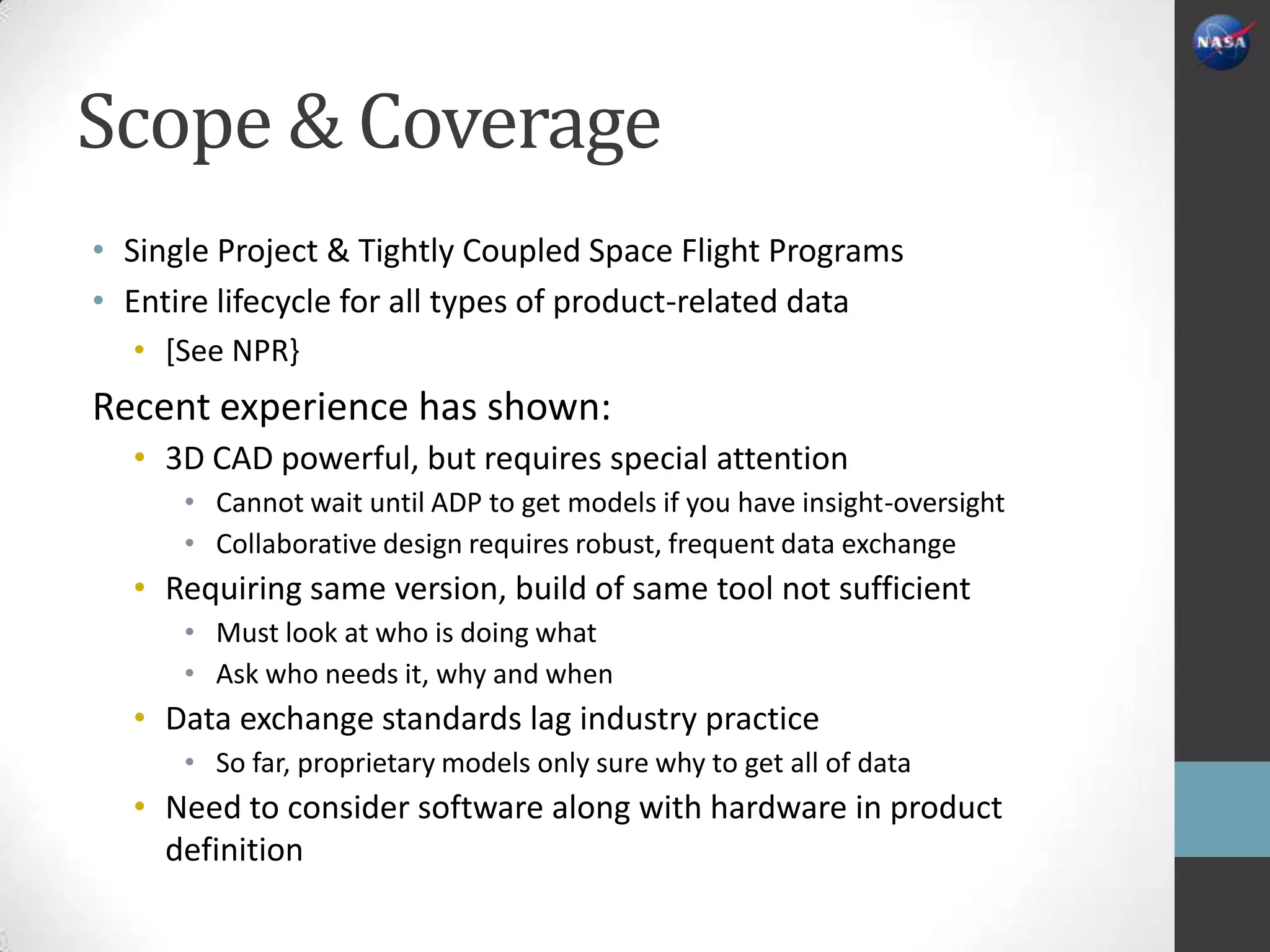 Scope & Coverage
• Single Project & Tightly Coupled Space Flight Programs
• Entire lifecycle for all types of product-related data
  • [See NPR}
Recent experience has shown:
  • 3D CAD powerful, but requires special attention
      • Cannot wait until ADP to get models if you have insight-oversight
      • Collaborative design requires robust, frequent data exchange
  • Requiring same version, build of same tool not sufficient
      • Must look at who is doing what
      • Ask who needs it, why and when
  • Data exchange standards lag industry practice
      • So far, proprietary models only sure why to get all of data
  • Need to consider software along with hardware in product
    definition
 
