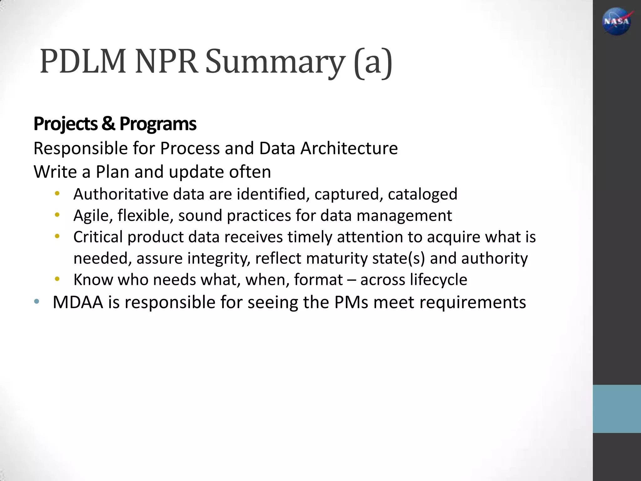 PDLM NPR Summary (a)
Projects & Programs
Responsible for Process and Data Architecture
Write a Plan and update often
  • Authoritative data are identified, captured, cataloged
  • Agile, flexible, sound practices for data management
  • Critical product data receives timely attention to acquire what is
    needed, assure integrity, reflect maturity state(s) and authority
  • Know who needs what, when, format – across lifecycle
• MDAA is responsible for seeing the PMs meet requirements
 