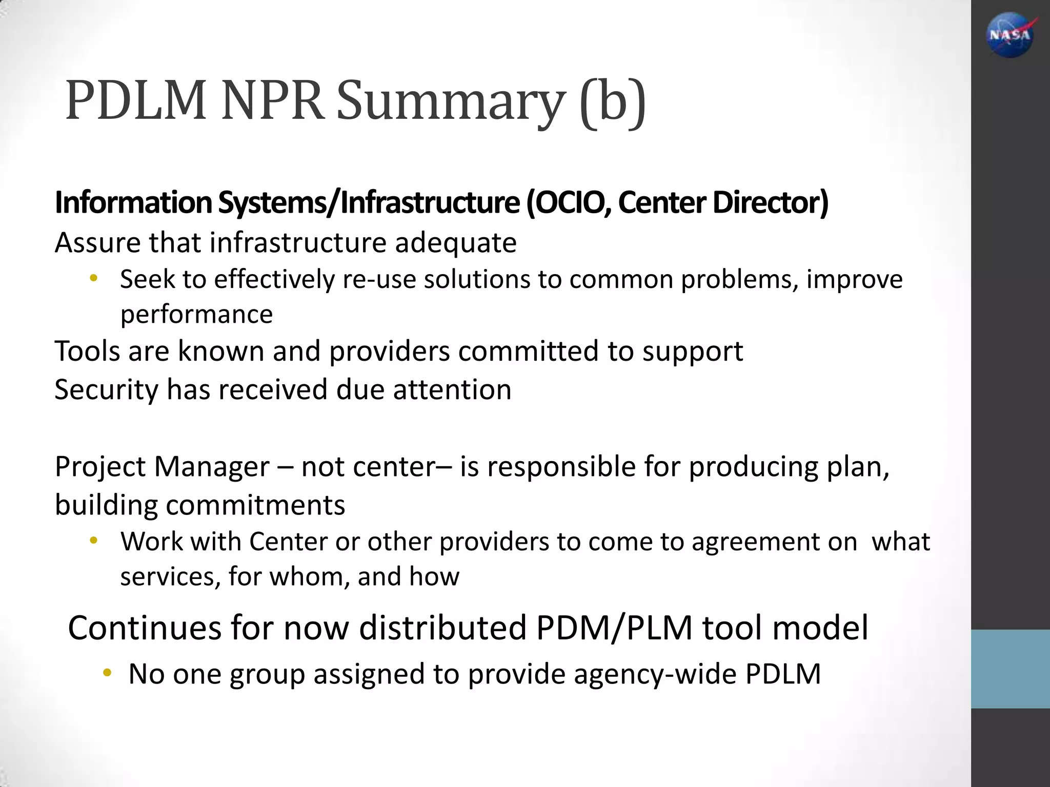 PDLM NPR Summary (b)
Information Systems/Infrastructure (OCIO, Center Director)
Assure that infrastructure adequate
  • Seek to effectively re-use solutions to common problems, improve
    performance
Tools are known and providers committed to support
Security has received due attention

Project Manager – not center– is responsible for producing plan,
building commitments
  • Work with Center or other providers to come to agreement on what
    services, for whom, and how
 Continues for now distributed PDM/PLM tool model
   • No one group assigned to provide agency-wide PDLM
 