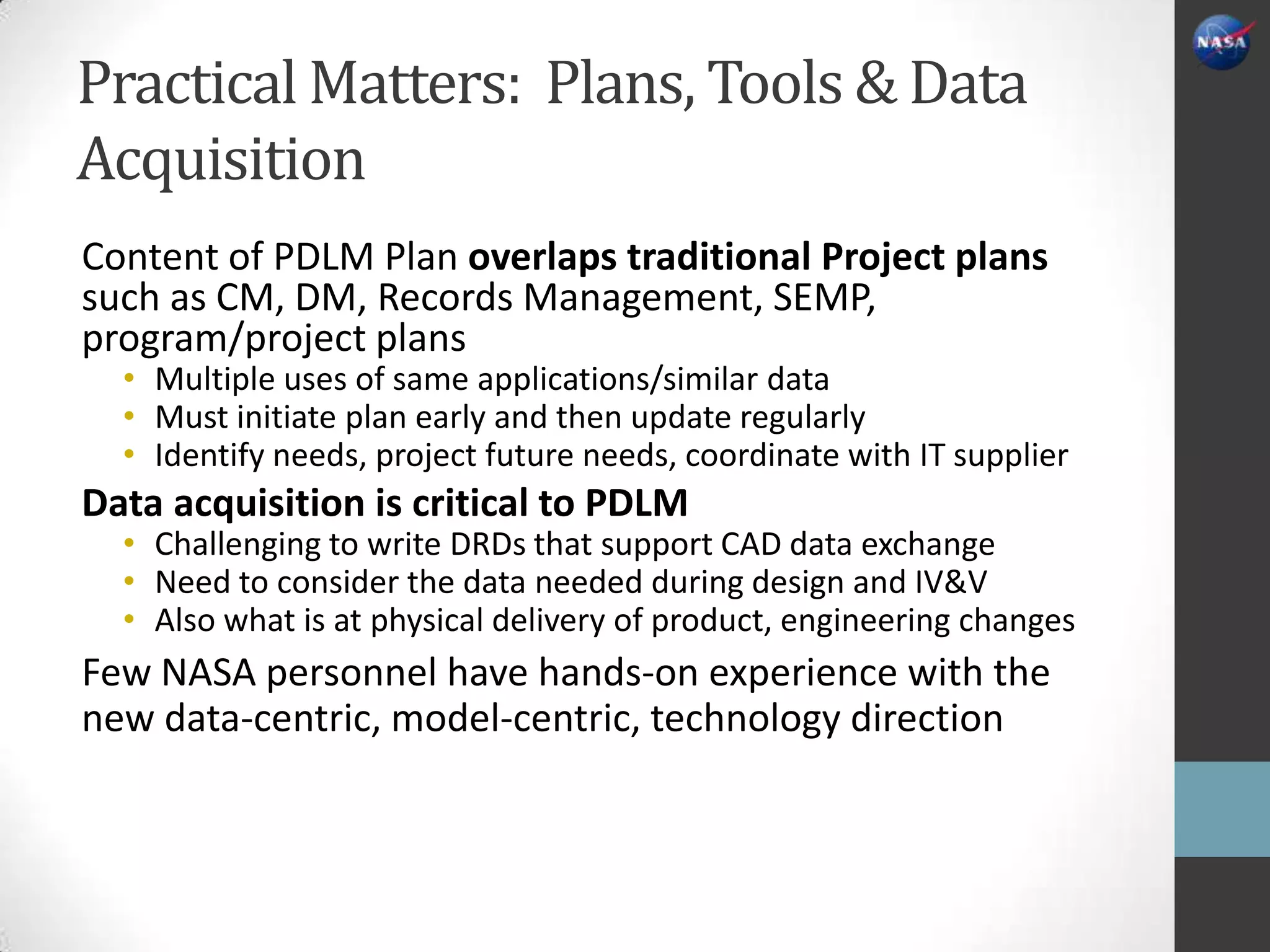 Practical Matters: Plans, Tools & Data
Acquisition
Content of PDLM Plan overlaps traditional Project plans
such as CM, DM, Records Management, SEMP,
program/project plans
  • Multiple uses of same applications/similar data
  • Must initiate plan early and then update regularly
  • Identify needs, project future needs, coordinate with IT supplier
Data acquisition is critical to PDLM
  • Challenging to write DRDs that support CAD data exchange
  • Need to consider the data needed during design and IV&V
  • Also what is at physical delivery of product, engineering changes
Few NASA personnel have hands-on experience with the
new data-centric, model-centric, technology direction
 