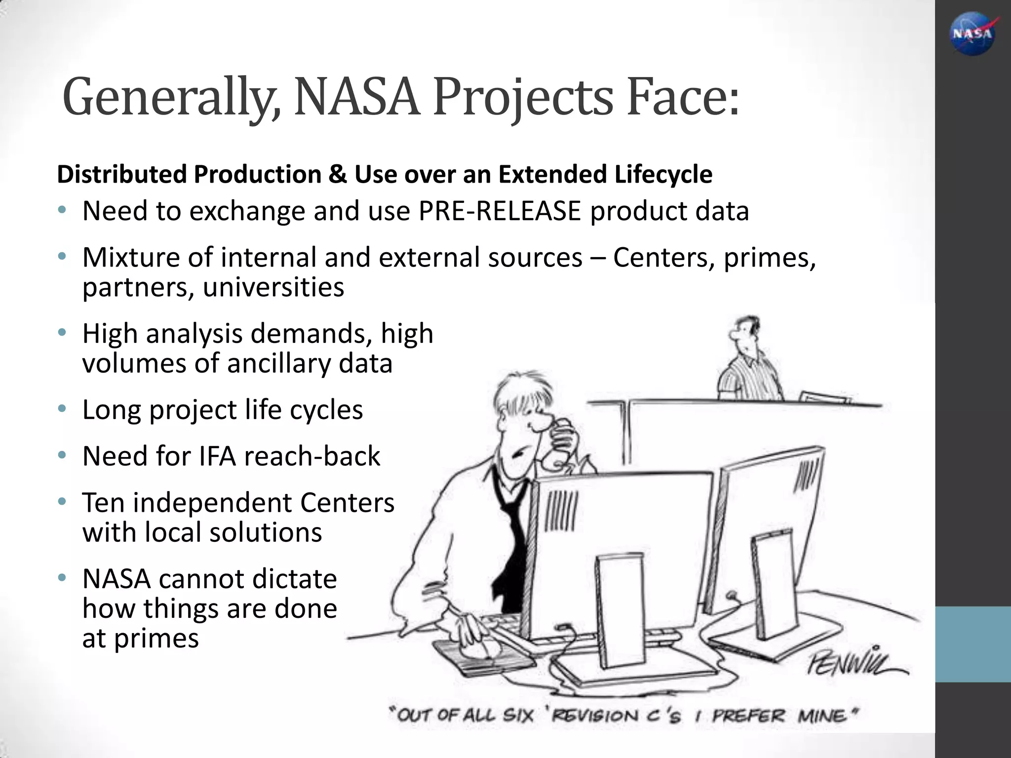 Generally, NASA Projects Face:
Distributed Production & Use over an Extended Lifecycle
• Need to exchange and use PRE-RELEASE product data
• Mixture of internal and external sources – Centers, primes,
  partners, universities
• High analysis demands, high
  volumes of ancillary data
• Long project life cycles
• Need for IFA reach-back
• Ten independent Centers
  with local solutions
• NASA cannot dictate
  how things are done
  at primes
 