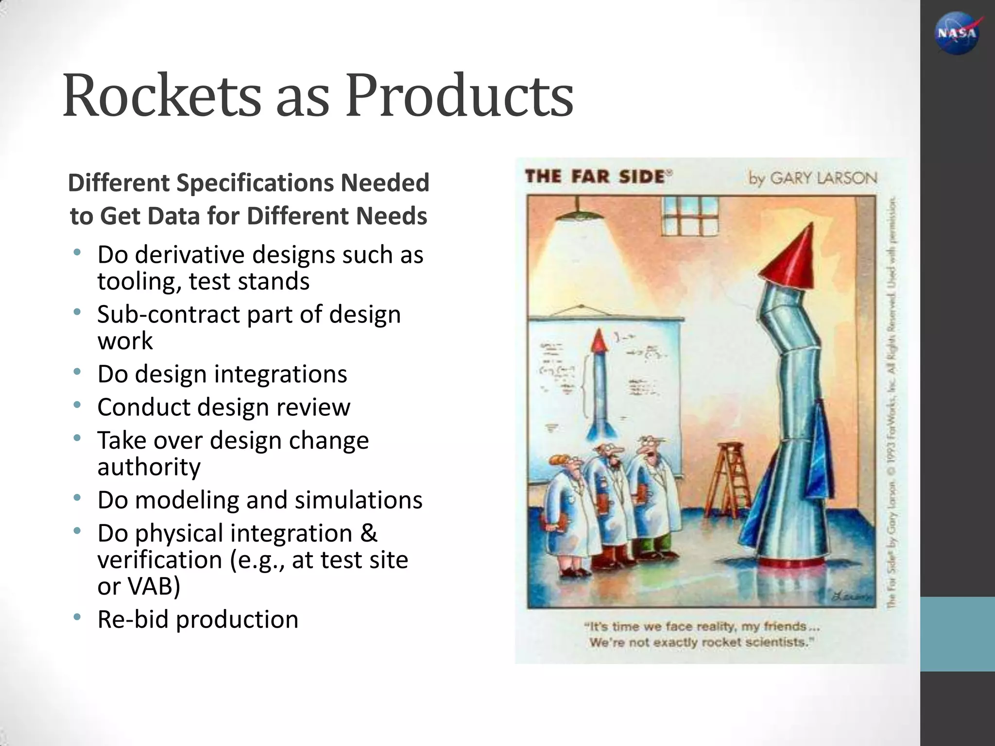 Rockets as Products
Different Specifications Needed
to Get Data for Different Needs
• Do derivative designs such as
   tooling, test stands
• Sub-contract part of design
   work
• Do design integrations
• Conduct design review
• Take over design change
   authority
• Do modeling and simulations
• Do physical integration &
   verification (e.g., at test site
   or VAB)
• Re-bid production
 