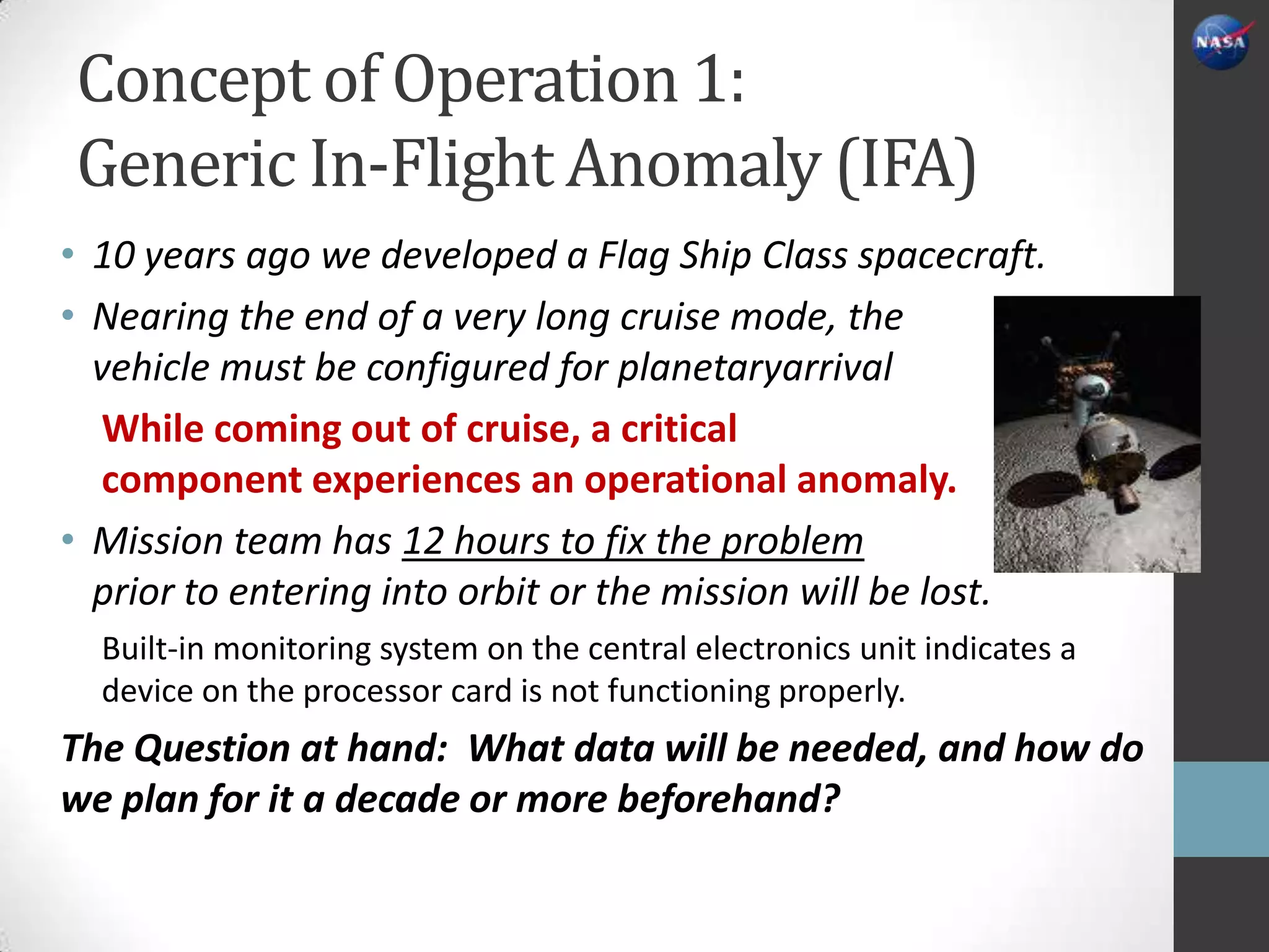 Concept of Operation 1:
Generic In-Flight Anomaly (IFA)
• 10 years ago we developed a Flag Ship Class spacecraft.
• Nearing the end of a very long cruise mode, the
  vehicle must be configured for planetaryarrival
   While coming out of cruise, a critical
   component experiences an operational anomaly.
• Mission team has 12 hours to fix the problem
  prior to entering into orbit or the mission will be lost.
  Built-in monitoring system on the central electronics unit indicates a
  device on the processor card is not functioning properly.
The Question at hand: What data will be needed, and how do
we plan for it a decade or more beforehand?
 