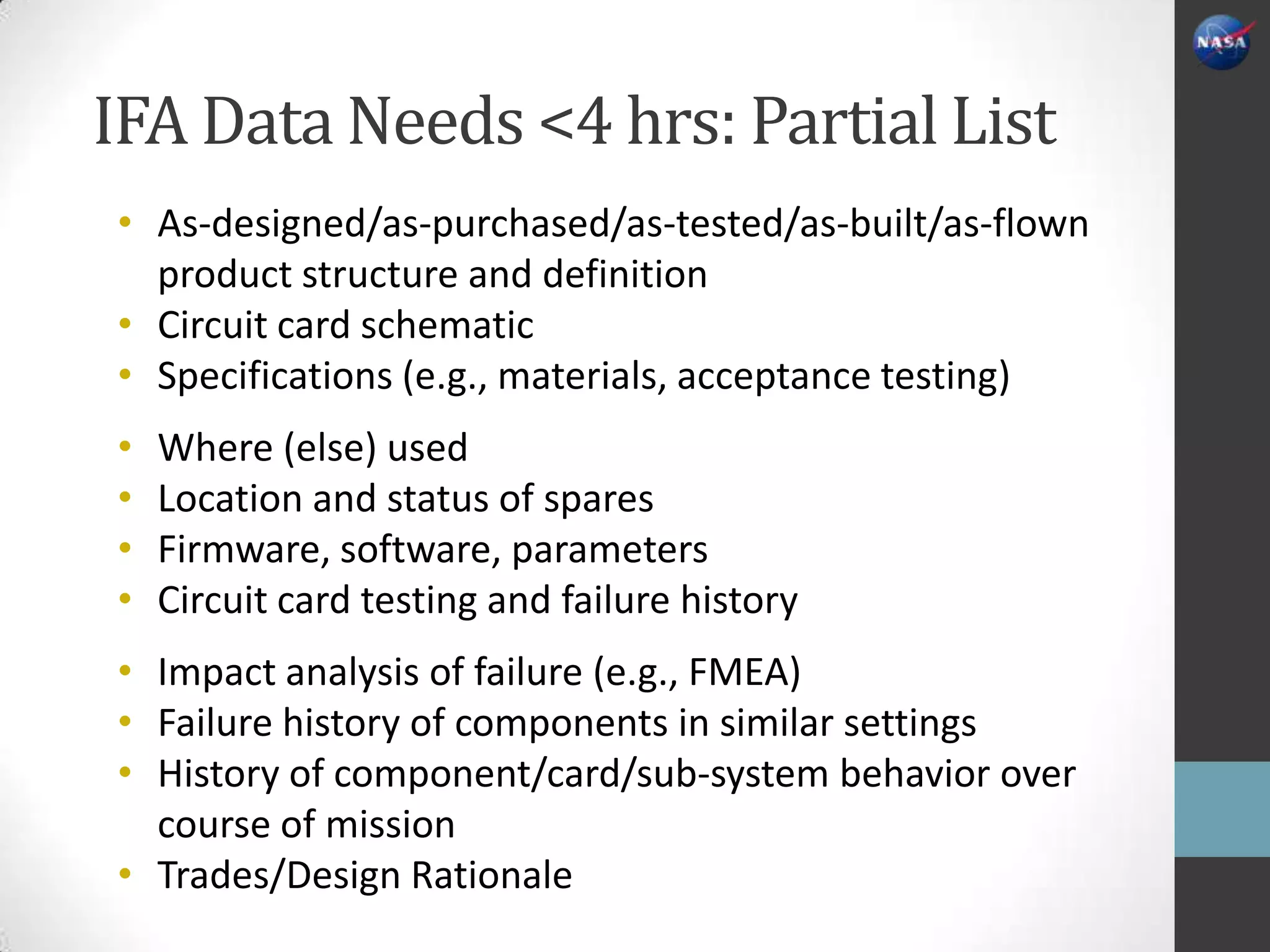 IFA Data Needs <4 hrs: Partial List
• As-designed/as-purchased/as-tested/as-built/as-flown
  product structure and definition
• Circuit card schematic
• Specifications (e.g., materials, acceptance testing)
•   Where (else) used
•   Location and status of spares
•   Firmware, software, parameters
•   Circuit card testing and failure history
• Impact analysis of failure (e.g., FMEA)
• Failure history of components in similar settings
• History of component/card/sub-system behavior over
  course of mission
• Trades/Design Rationale
 
