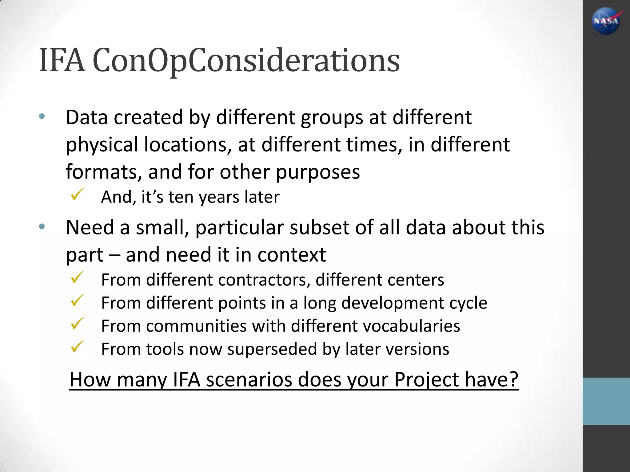 IFA ConOpConsiderations
• Data created by different groups at different
  physical locations, at different times, in different
  formats, and for other purposes
    And, it’s ten years later
• Need a small, particular subset of all data about this
  part – and need it in context
      From different contractors, different centers
      From different points in a long development cycle
      From communities with different vocabularies
      From tools now superseded by later versions
   How many IFA scenarios does your Project have?
 