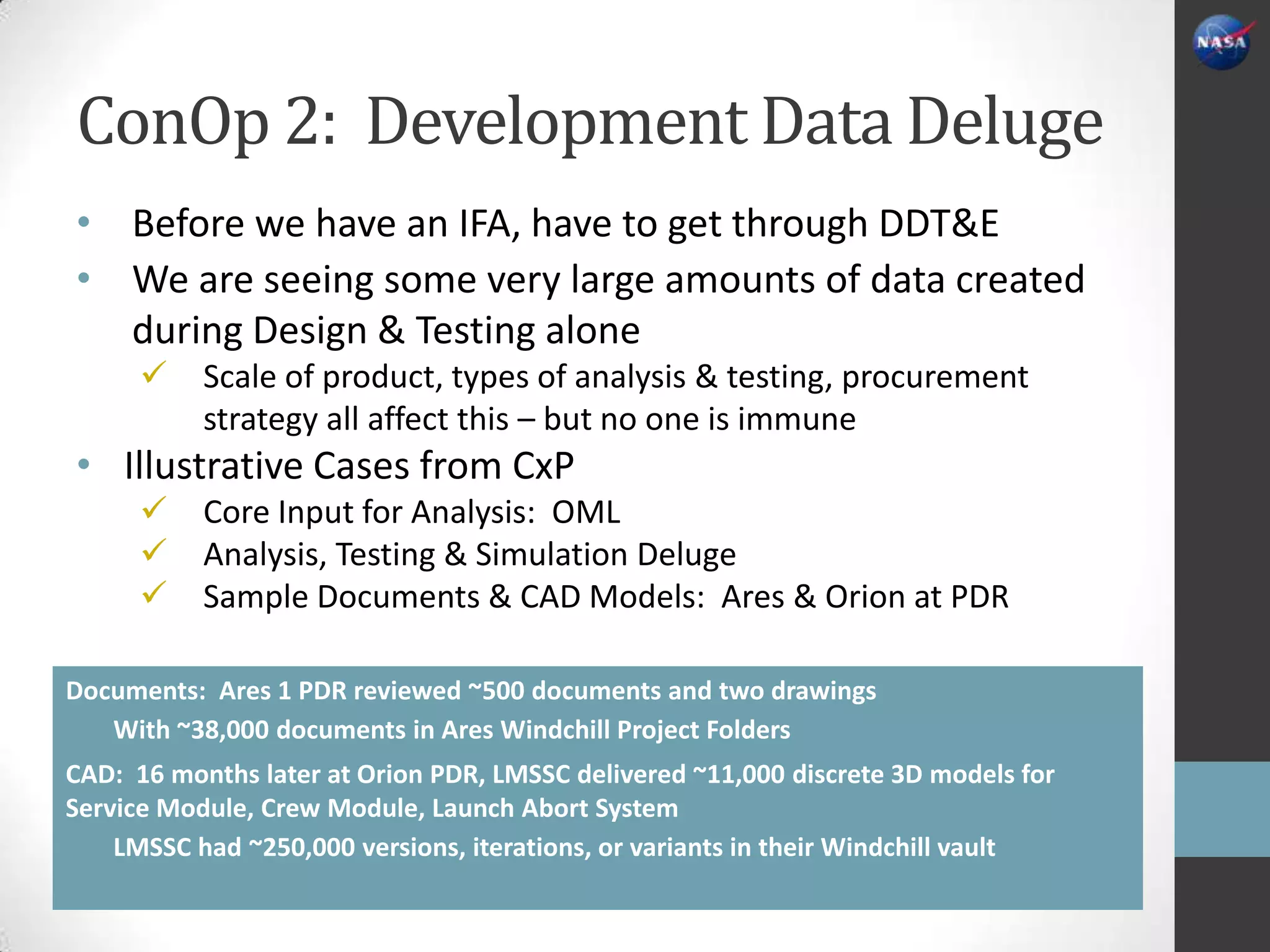 ConOp 2: Development Data Deluge
• Before we have an IFA, have to get through DDT&E
• We are seeing some very large amounts of data created
  during Design & Testing alone
          Scale of product, types of analysis & testing, procurement
           strategy all affect this – but no one is immune
• Illustrative Cases from CxP
          Core Input for Analysis: OML
          Analysis, Testing & Simulation Deluge
          Sample Documents & CAD Models: Ares & Orion at PDR

Documents: Ares 1 PDR reviewed ~500 documents and two drawings
   With ~38,000 documents in Ares Windchill Project Folders
CAD: 16 months later at Orion PDR, LMSSC delivered ~11,000 discrete 3D models for
Service Module, Crew Module, Launch Abort System
    LMSSC had ~250,000 versions, iterations, or variants in their Windchill vault
 