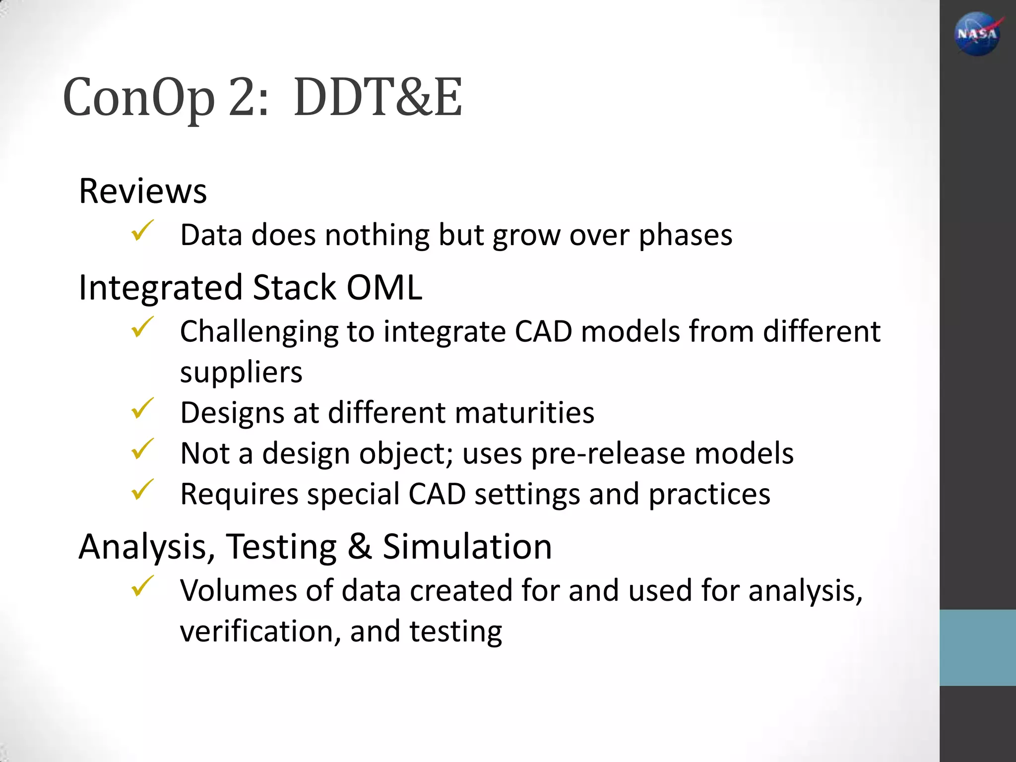 ConOp 2: DDT&E
Reviews
    Data does nothing but grow over phases
Integrated Stack OML
    Challenging to integrate CAD models from different
     suppliers
    Designs at different maturities
    Not a design object; uses pre-release models
    Requires special CAD settings and practices
Analysis, Testing & Simulation
    Volumes of data created for and used for analysis,
     verification, and testing
 