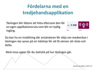 Fördelarna med en
tredjehandsapplikation
Tävlingen blir lättare att hitta eftersom den får
en egen applikationsruta som blir en tydlig
ingång.
Du kan ha en inställning där användaren får välja om medverkan i
tävlingen ska synas på sin tidslinje för att få vänner att rösta och
delta.
Med vissa appar får du statistik på hur tävlingen går.
Kvarken på webben. 09-07-13
 