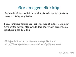 Gör en egen eller köp
Beroende på hur mycket tid och kunskap du har kan du skapa
en egen tävlingsapplikation.
Det går att köpa färdiga applikationer med olika förutsättningar.
Vissa kostar mer för att använda flera gånger och beroende på
vilka funktioner du vill ha.
På följande länk kan du läsa mer om applikationer:
https://developers.facebook.com/docs/guides/canvas/
Kvarken på webben. 09-07-13
 