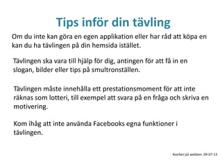 Tips inför din tävling
Tävlingen ska vara till hjälp för dig, antingen för att få in en
slogan, bilder eller tips på smultronställen.
Om du inte kan göra en egen applikation eller har råd att köpa en
kan du ha tävlingen på din hemsida istället.
Kom ihåg att inte använda Facebooks egna funktioner i
tävlingen.
Tävlingen måste innehålla ett prestationsmoment för att inte
räknas som lotteri, till exempel att svara på en fråga och skriva en
motivering.
Kvarken på webben. 09-07-13
 