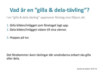 Vad är en ”gilla & dela-tävling”?
I en ”gilla & dela-tävling” uppmanar företag sina följare att:
1. Gilla bilden/inlägget som företaget lagt upp.
2. Dela bilden/inlägget vidare till sina vänner.
3. Hoppas på tur.
Det förekommer även tävlingar där användarna enbart ska gilla
eller dela.
Kvarken på webben. 09-07-13
 