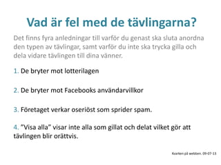 Vad är fel med de tävlingarna?
1. De bryter mot lotterilagen
2. De bryter mot Facebooks användarvillkor
3. Företaget verkar oseriöst som sprider spam.
4. ”Visa alla” visar inte alla som gillat och delat vilket gör att
tävlingen blir orättvis.
Det finns fyra anledningar till varför du genast ska sluta anordna
den typen av tävlingar, samt varför du inte ska trycka gilla och
dela vidare tävlingen till dina vänner.
Kvarken på webben. 09-07-13
 