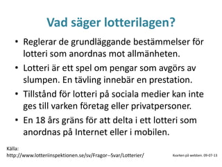 Vad säger lotterilagen?
• Reglerar de grundläggande bestämmelser för
lotteri som anordnas mot allmänheten.
• Lotteri är ett spel om pengar som avgörs av
slumpen. En tävling innebär en prestation.
• Tillstånd för lotteri på sociala medier kan inte
ges till varken företag eller privatpersoner.
• En 18 års gräns för att delta i ett lotteri som
anordnas på Internet eller i mobilen.
Källa:
http://www.lotteriinspektionen.se/sv/Fragor--Svar/Lotterier/ Kvarken på webben. 09-07-13
 