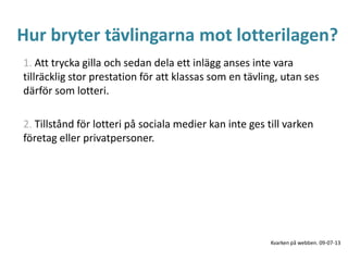 Hur bryter tävlingarna mot lotterilagen?
1. Att trycka gilla och sedan dela ett inlägg anses inte vara
tillräcklig stor prestation för att klassas som en tävling, utan ses
därför som lotteri.
2. Tillstånd för lotteri på sociala medier kan inte ges till varken
företag eller privatpersoner.
Kvarken på webben. 09-07-13
 