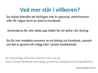 Vad mer står i villkoren?
Du måste bekräfta att tävlingen inte är sponsrat, administrerat
eller får någon form av stöd av Facebook.
Du får inte meddela vinnaren av en tävling via Facebook, oavsett
om det är genom ett inlägg eller i privat meddelande.
De fullständiga officiella villkoren hittar du på:
https://www.facebook.com/page_guidelines.php#promotionsguidelines
Användarna får inte ladda upp bilder för att delta i din tävling.
Kvarken på webben. 09-07-13
 