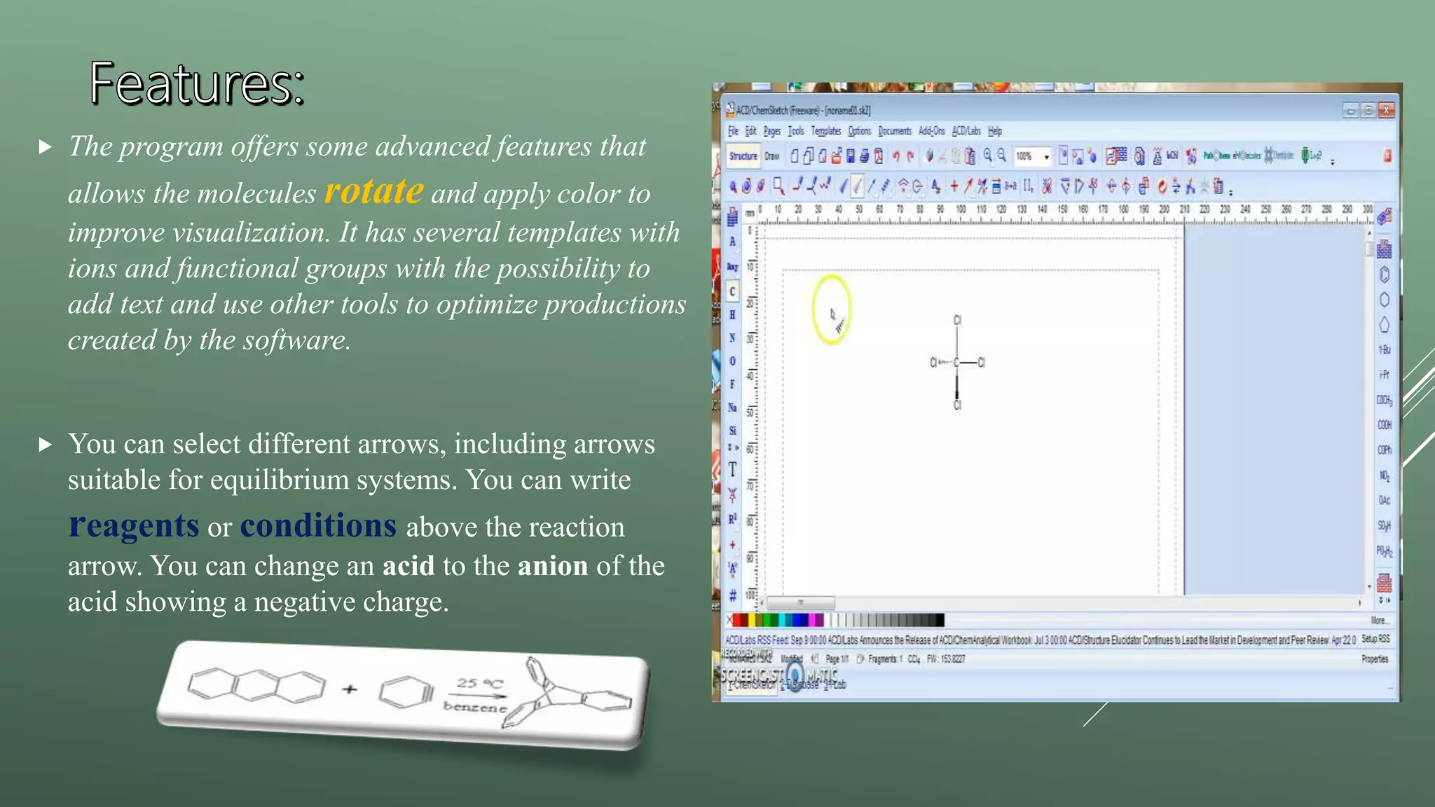  The program offers some advanced features that
allows the molecules rotate and apply color to
improve visualization. It has several templates with
ions and functional groups with the possibility to
add text and use other tools to optimize productions
created by the software.
 You can select different arrows, including arrows
suitable for equilibrium systems. You can write
reagents or conditions above the reaction
arrow. You can change an acid to the anion of the
acid showing a negative charge.
 