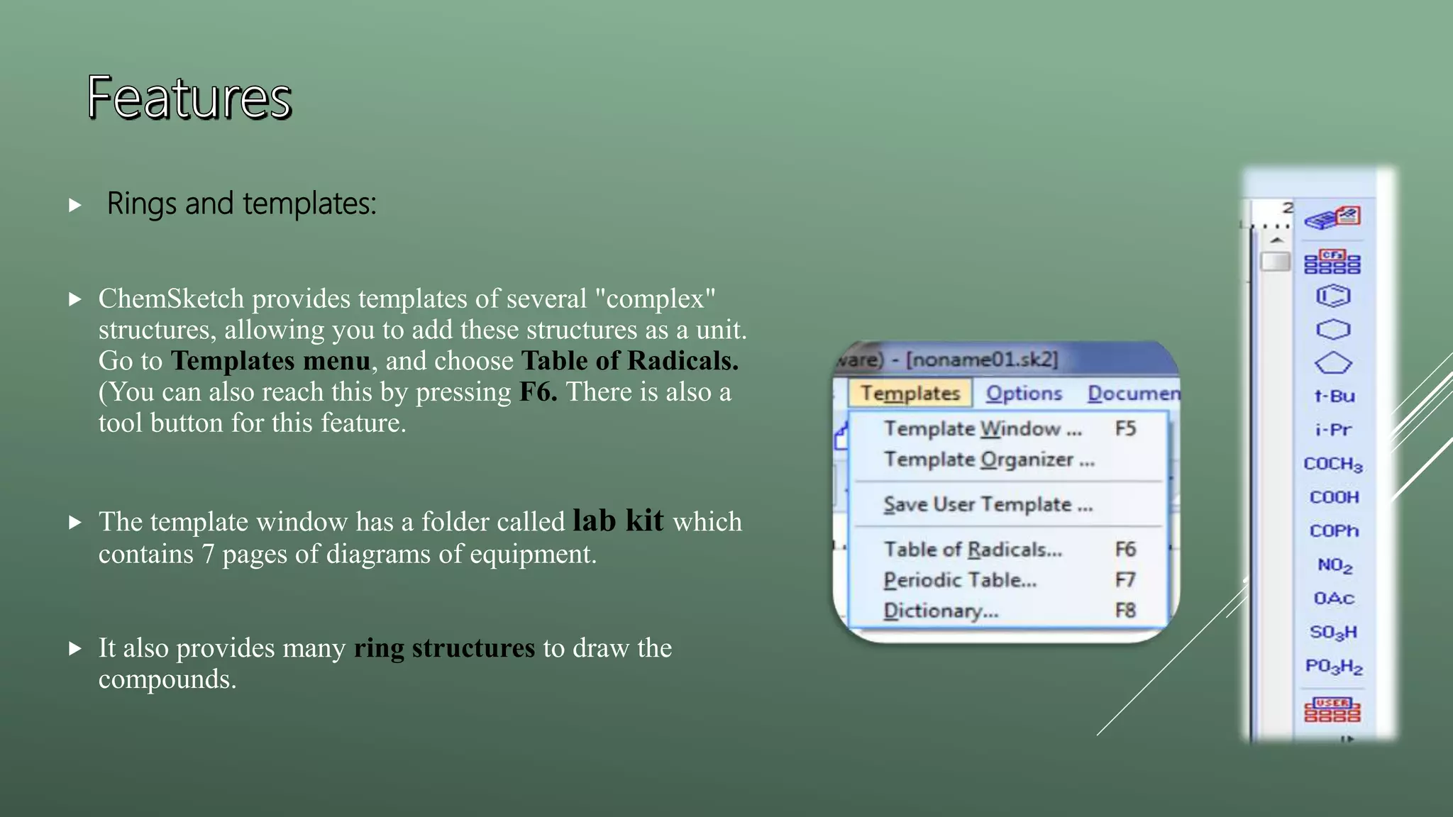  Rings and templates:
 ChemSketch provides templates of several "complex"
structures, allowing you to add these structures as a unit.
Go to Templates menu, and choose Table of Radicals.
(You can also reach this by pressing F6. There is also a
tool button for this feature.
 The template window has a folder called lab kit which
contains 7 pages of diagrams of equipment.
 It also provides many ring structures to draw the
compounds.
 