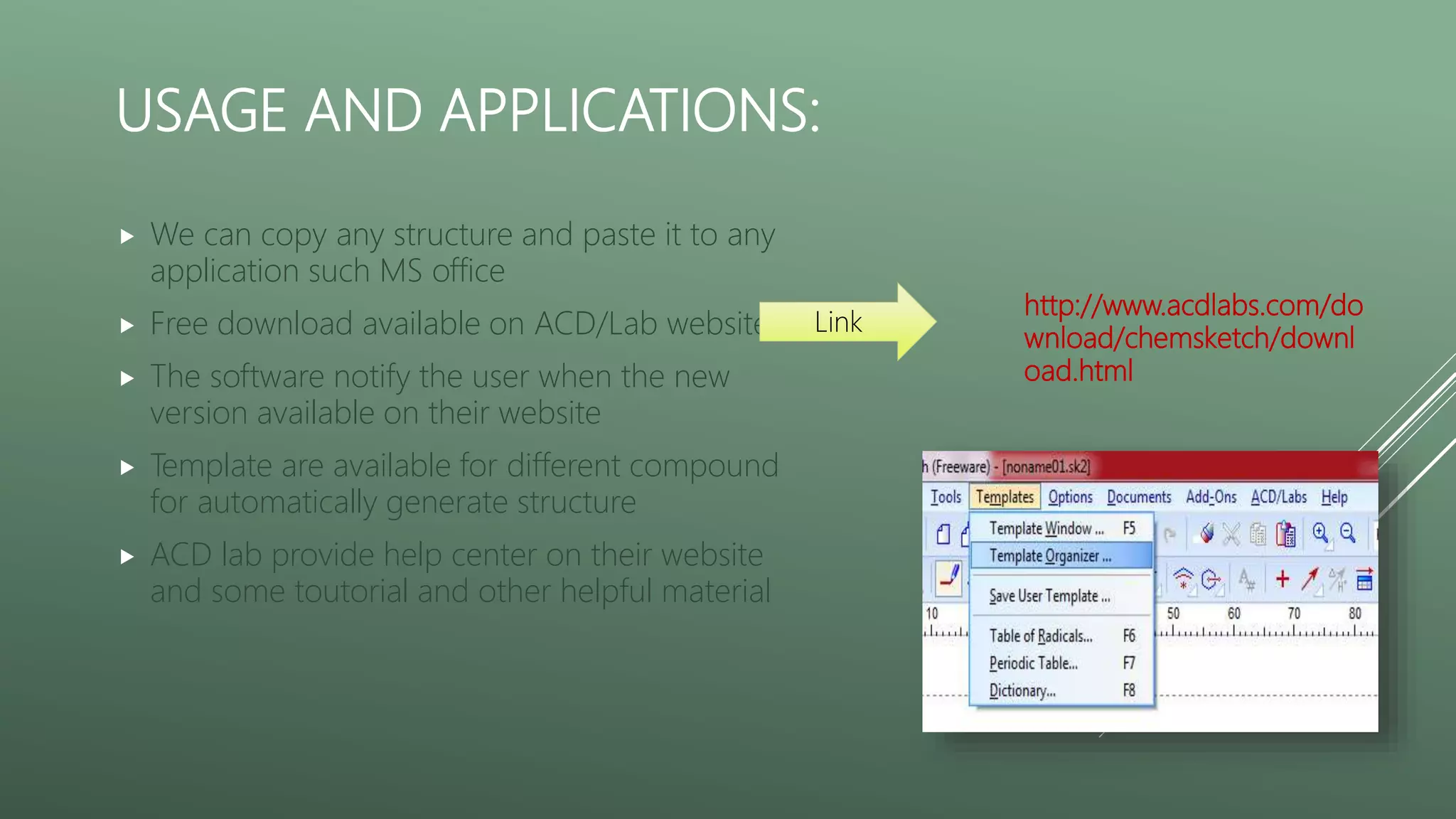 USAGE AND APPLICATIONS:
 We can copy any structure and paste it to any
application such MS office
 Free download available on ACD/Lab website
 The software notify the user when the new
version available on their website
 Template are available for different compound
for automatically generate structure
 ACD lab provide help center on their website
and some toutorial and other helpful material
http://www.acdlabs.com/do
wnload/chemsketch/downl
oad.html
Link
 