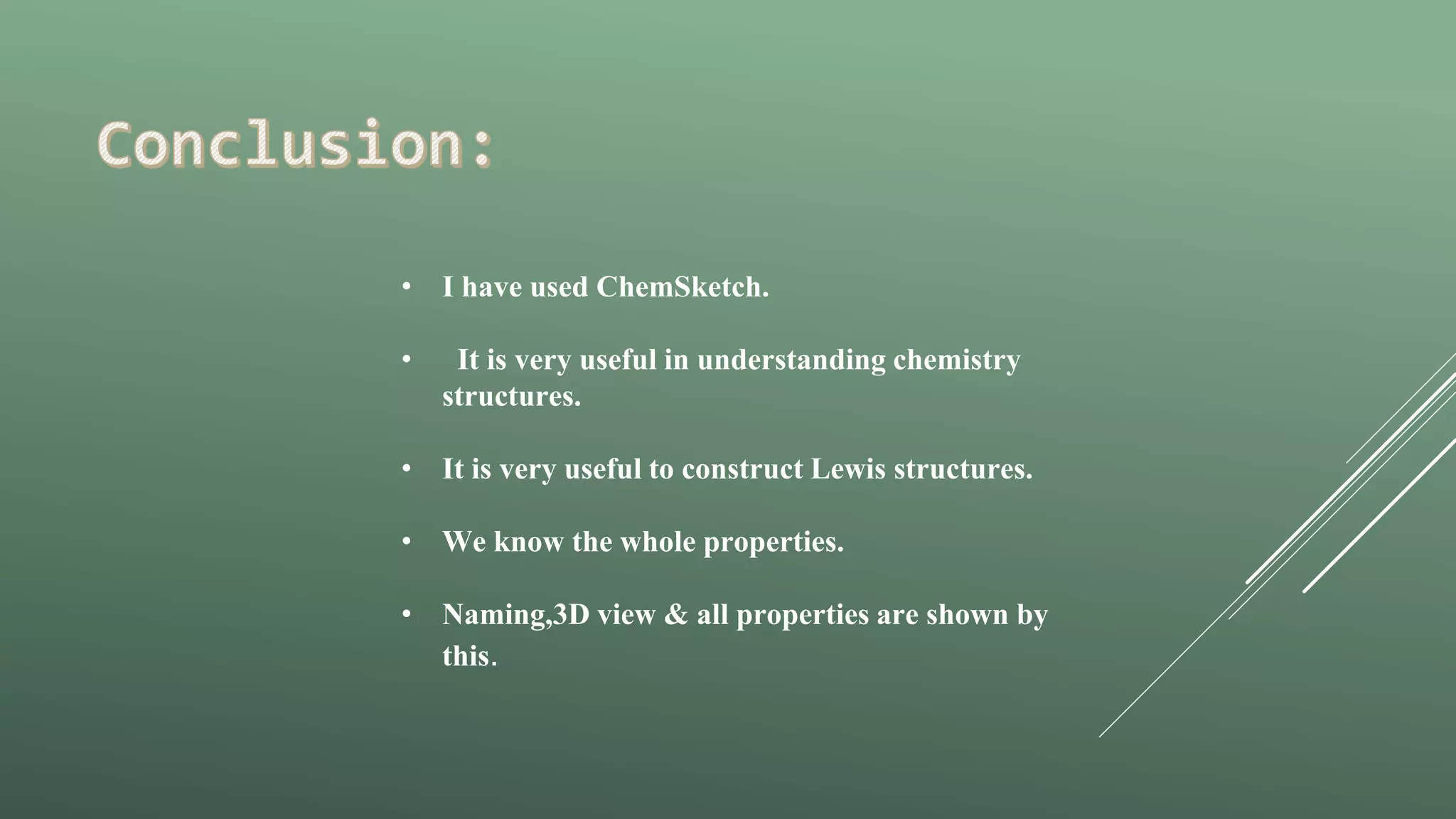 • I have used ChemSketch.
• It is very useful in understanding chemistry
structures.
• It is very useful to construct Lewis structures.
• We know the whole properties.
• Naming,3D view & all properties are shown by
this.
 