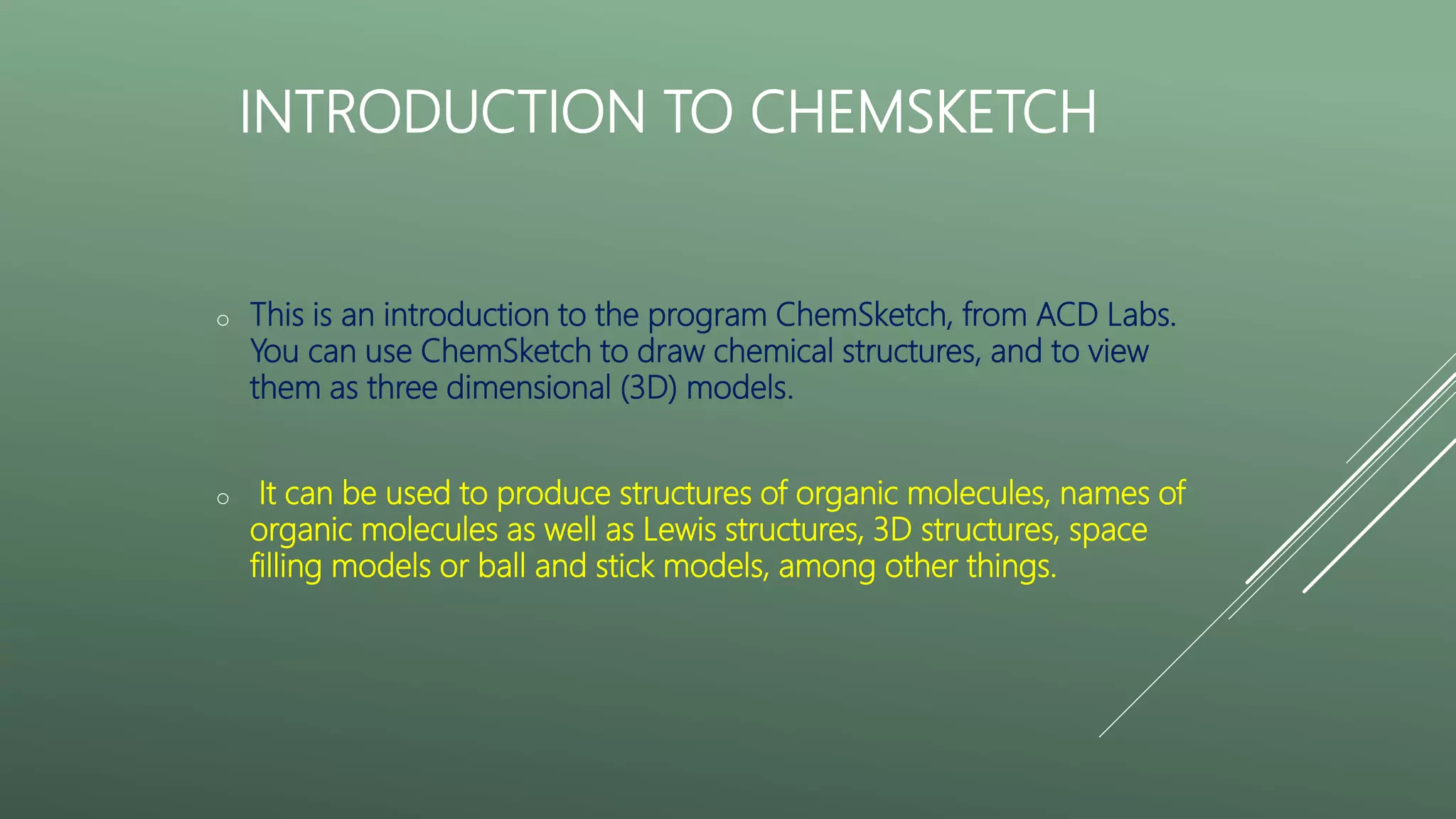 INTRODUCTION TO CHEMSKETCH
o This is an introduction to the program ChemSketch, from ACD Labs.
You can use ChemSketch to draw chemical structures, and to view
them as three dimensional (3D) models.
o It can be used to produce structures of organic molecules, names of
organic molecules as well as Lewis structures, 3D structures, space
filling models or ball and stick models, among other things.
 