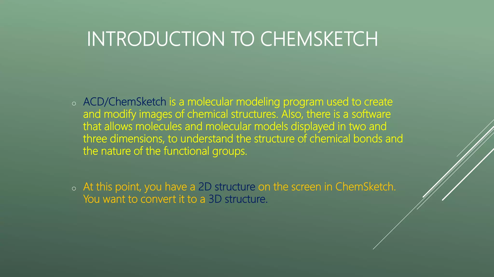 INTRODUCTION TO CHEMSKETCH
o ACD/ChemSketch is a molecular modeling program used to create
and modify images of chemical structures. Also, there is a software
that allows molecules and molecular models displayed in two and
three dimensions, to understand the structure of chemical bonds and
the nature of the functional groups.
o At this point, you have a 2D structure on the screen in ChemSketch.
You want to convert it to a 3D structure.
 
