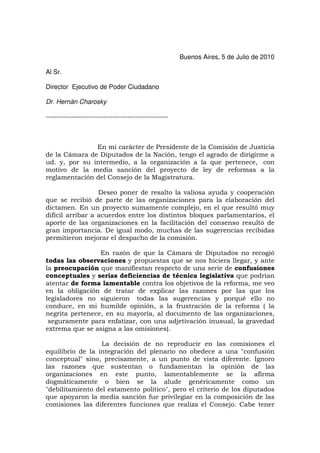 Buenos Aires, 5 de Julio de 2010

Al Sr.

Director Ejecutivo de Poder Ciudadano

Dr. Hernán Charosky

---------------------------------------------------------



               En mi carácter de Presidente de la Comisión de Justicia
de la Cámara de Diputados de la Nación, tengo el agrado de dirigirme a
ud. y, por su intermedio, a la organización a la que pertenece, con
motivo de la media sanción del proyecto de ley de reformas a la
reglamentación del Consejo de la Magistratura.

                  Deseo poner de resalto la valiosa ayuda y cooperación
que se recibió de parte de las organizaciones para la elaboración del
dictamen. En un proyecto sumamente complejo, en el que resultó muy
difícil arribar a acuerdos entre los distintos bloques parlamentarios, el
aporte de las organizaciones en la facilitación del consenso resultó de
gran importancia. De igual modo, muchas de las sugerencias recibidas
permitieron mejorar el despacho de la comisión.

                 En razón de que la Cámara de Diputados no recogió
todas las observaciones y propuestas que se nos hiciera llegar, y ante
la preocupación que manifiestan respecto de una serie de confusiones
conceptuales y serias deficiencias de técnica legislativa que podrían
atentar de forma lamentable contra los objetivos de la reforma, me veo
en la obligación de tratar de explicar las razones por las que los
legisladores no siguieron todas las sugerencias y porqué ello no
conduce, en mi humilde opinión, a la frustración de la reforma ( la
negrita pertenece, en su mayoría, al documento de las organizaciones,
 seguramente para enfatizar, con una adjetivación inusual, la gravedad
extrema que se asigna a las omisiones).

                  La decisión de no reproducir en las comisiones el
equilibrio de la integración del plenario no obedece a una "confusión
conceptual" sino, precisamente, a un punto de vista diferente. Ignoro
las razones que sustentan o fundamentan la opinión de las
organizaciones en este punto, lamentablemente se la afirma
dogmáticamente o bien se la alude genéricamente como un
"debilitamiento del estamento político", pero el criterio de los diputados
que apoyaron la media sanción fue privilegiar en la composición de las
comisiones las diferentes funciones que realiza el Consejo. Cabe tener
 