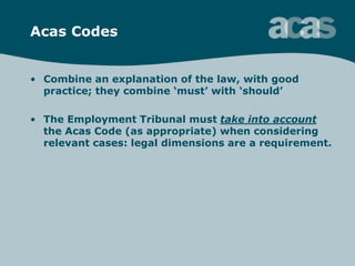 Acas Codes
• Combine an explanation of the law, with good
practice; they combine „must‟ with „should‟
• The Employment Tribunal must take into account
the Acas Code (as appropriate) when considering
relevant cases: legal dimensions are a requirement.
 