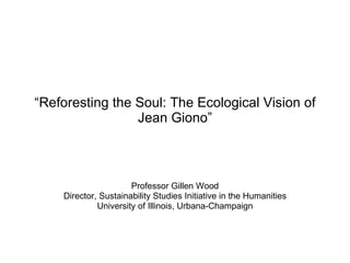 “ Reforesting the Soul: The Ecological Vision of Jean Giono” Professor Gillen Wood Director, Sustainability Studies Initiative in the Humanities University of Illinois, Urbana-Champaign 