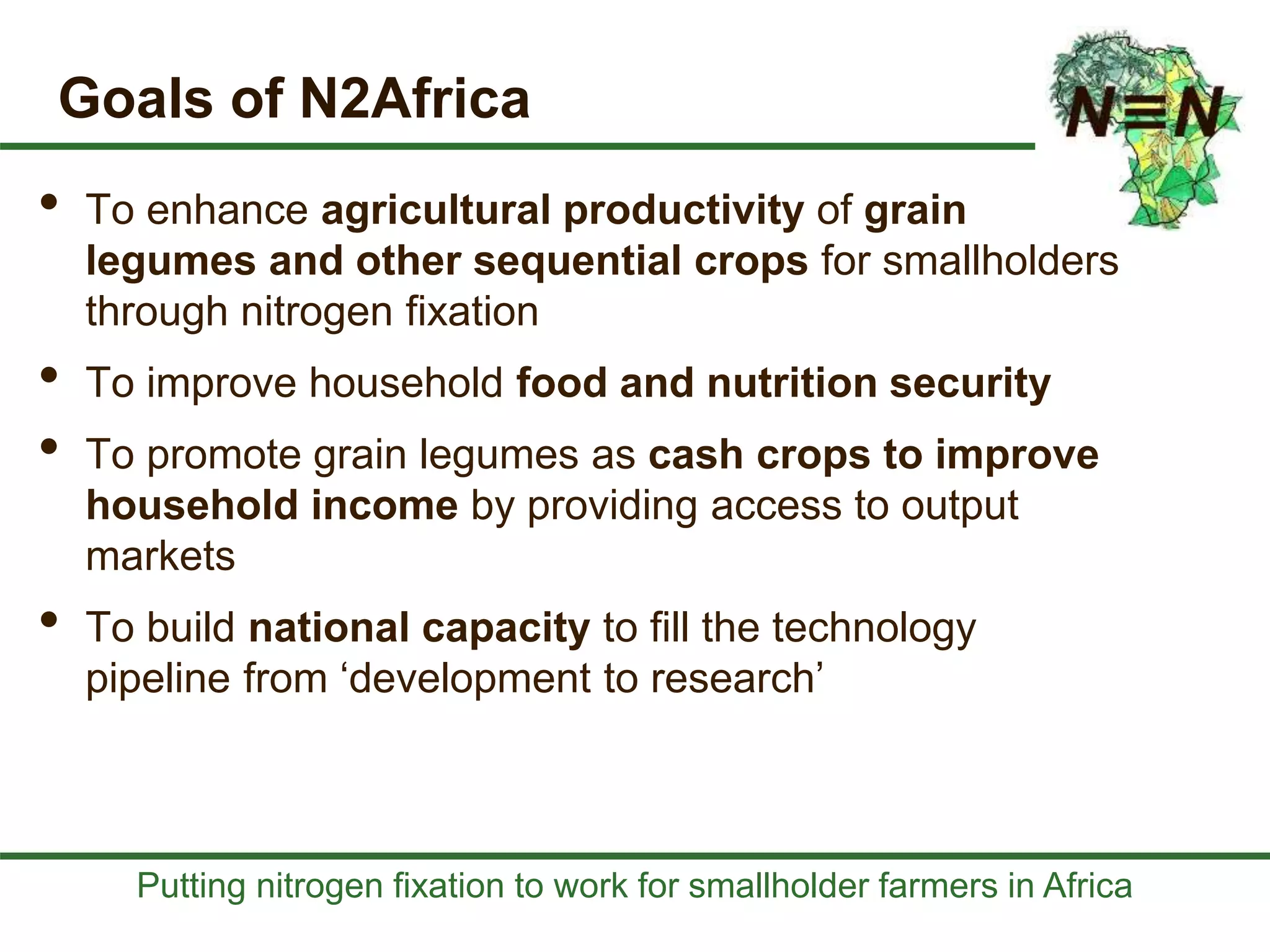 Putting nitrogen fixation to work for smallholder farmers in Africa
Goals of N2Africa
• To enhance agricultural productivity of grain
legumes and other sequential crops for smallholders
through nitrogen fixation
• To improve household food and nutrition security
• To promote grain legumes as cash crops to improve
household income by providing access to output
markets
• To build national capacity to fill the technology
pipeline from ‘development to research’
 