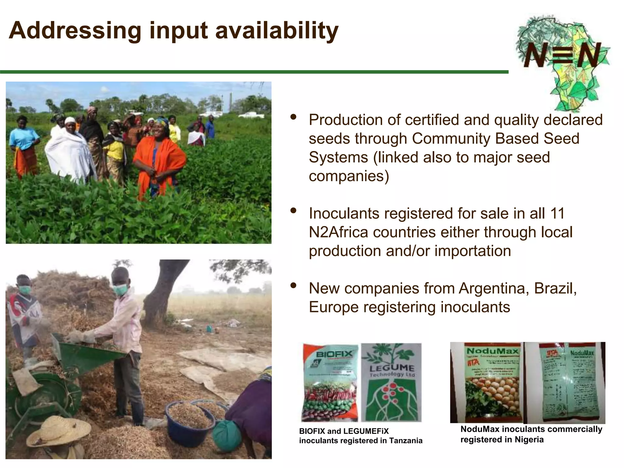 Addressing input availability
• Production of certified and quality declared
seeds through Community Based Seed
Systems (linked also to major seed
companies)
• Inoculants registered for sale in all 11
N2Africa countries either through local
production and/or importation
• New companies from Argentina, Brazil,
Europe registering inoculants
BIOFIX and LEGUMEFiX
inoculants registered in Tanzania
NoduMax inoculants commercially
registered in Nigeria
 