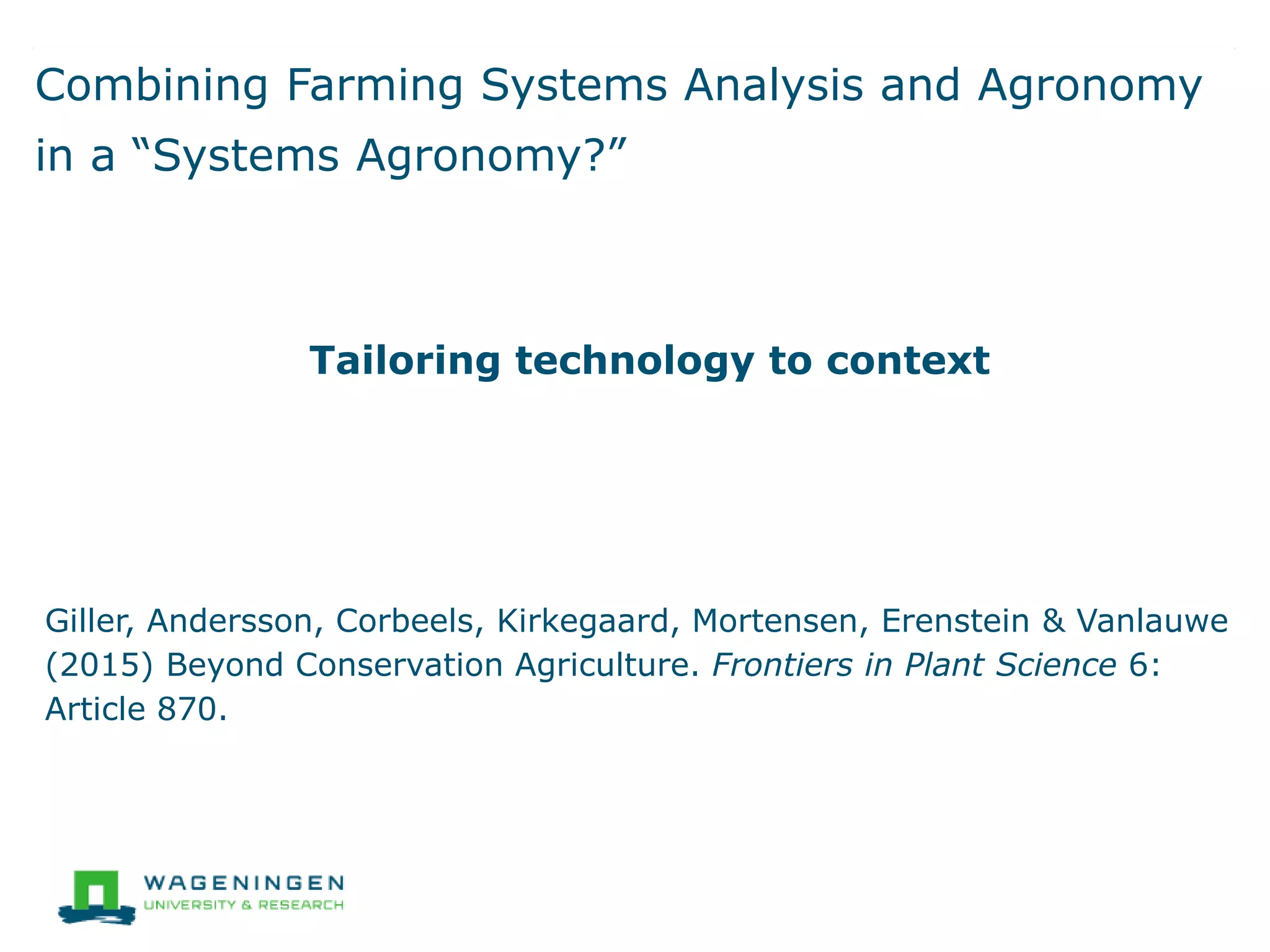 Combining Farming Systems Analysis and Agronomy
in a “Systems Agronomy?”
Tailoring technology to context
Giller, Andersson, Corbeels, Kirkegaard, Mortensen, Erenstein & Vanlauwe
(2015) Beyond Conservation Agriculture. Frontiers in Plant Science 6:
Article 870.
 