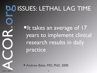 It takes an average of 17 years to implement clinical research results in daily practice Andrew Balas, MD, PhD, 2000 ECCO :: 25/09/11 ACOR . org ISSUES: LETHAL LAG TIME 